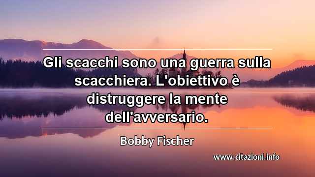 “Gli scacchi sono una guerra sulla scacchiera. L'obiettivo è distruggere la mente dell'avversario.”