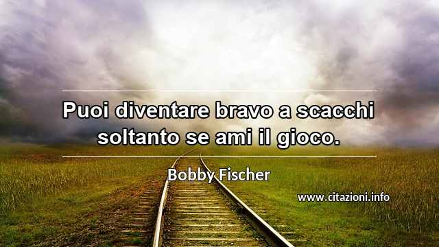 “Puoi diventare bravo a scacchi soltanto se ami il gioco.”