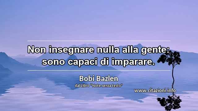 “Non insegnare nulla alla gente: sono capaci di imparare.”