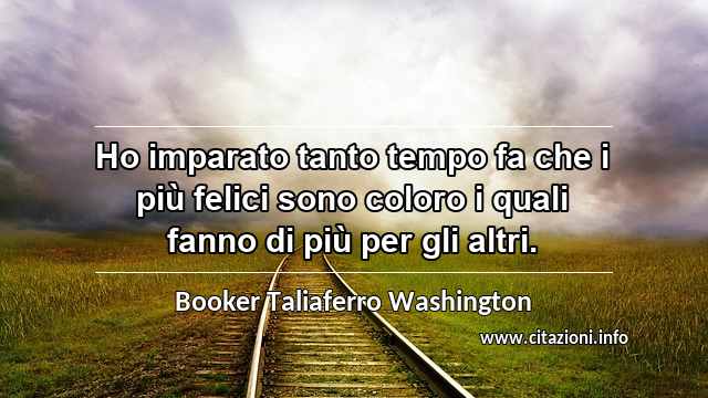 “Ho imparato tanto tempo fa che i più felici sono coloro i quali fanno di più per gli altri.”