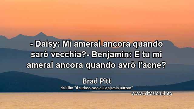 “- Daisy: Mi amerai ancora quando sarò vecchia?- Benjamin: E tu mi amerai ancora quando avrò l'acne?”