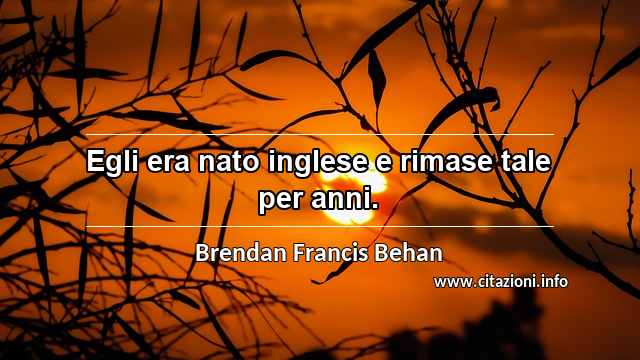 “Egli era nato inglese e rimase tale per anni.”