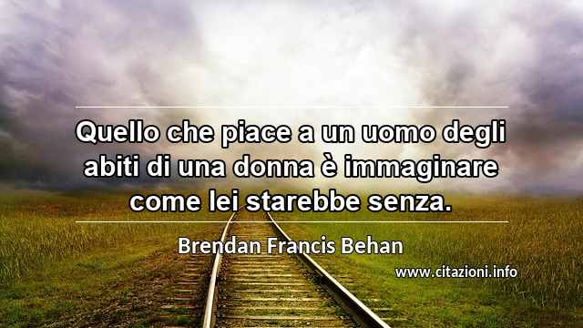 “Quello che piace a un uomo degli abiti di una donna è immaginare come lei starebbe senza.”