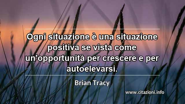 “Ogni situazione è una situazione positiva se vista come un'opportunità per crescere e per autoelevarsi.”
