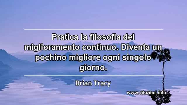 “Pratica la filosofia del miglioramento continuo. Diventa un pochino migliore ogni singolo giorno.”