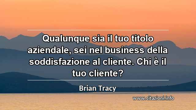 “Qualunque sia il tuo titolo aziendale, sei nel business della soddisfazione al cliente. Chi è il tuo cliente?”