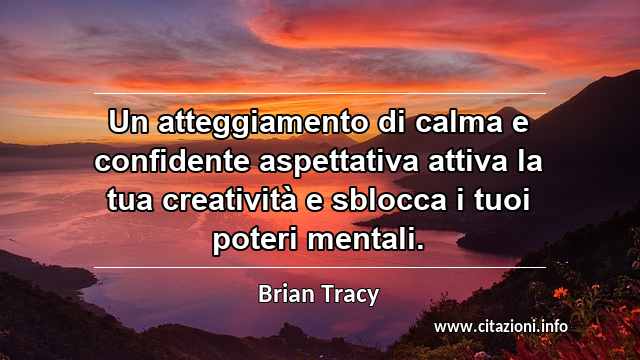 “Un atteggiamento di calma e confidente aspettativa attiva la tua creatività e sblocca i tuoi poteri mentali.”