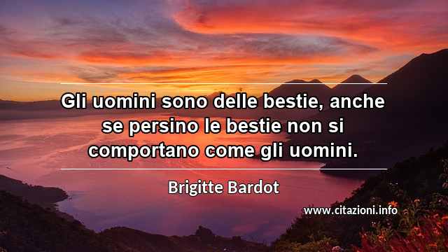 “Gli uomini sono delle bestie, anche se persino le bestie non si comportano come gli uomini.”