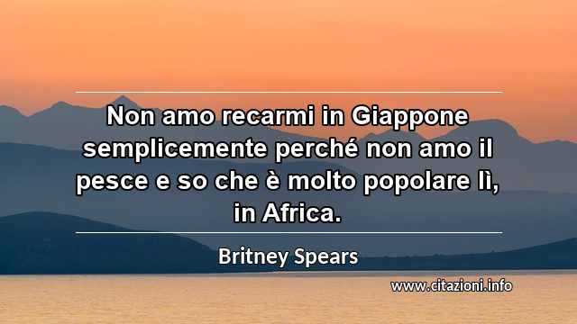 “Non amo recarmi in Giappone semplicemente perché non amo il pesce e so che è molto popolare lì, in Africa.”
