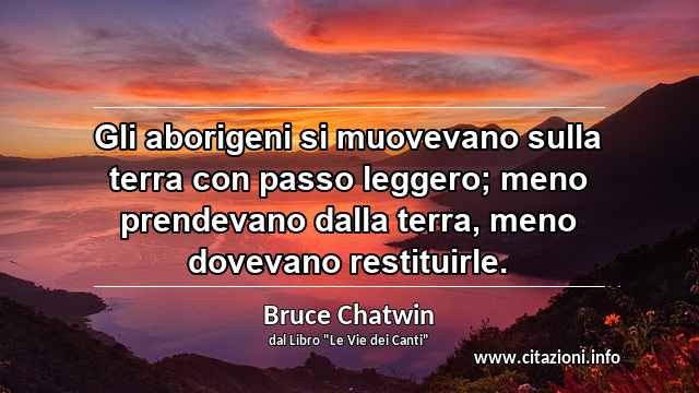 “Gli aborigeni si muovevano sulla terra con passo leggero; meno prendevano dalla terra, meno dovevano restituirle.”