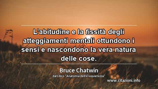 “L’abitudine e la fissità degli atteggiamenti mentali ottundono i sensi e nascondono la vera natura delle cose.”