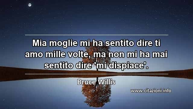 “Mia moglie mi ha sentito dire ti amo mille volte, ma non mi ha mai sentito dire 'mi dispiace'.”