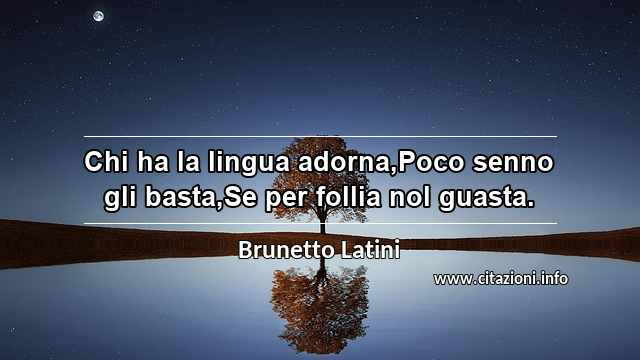 “Chi ha la lingua adorna,Poco senno gli basta,Se per follia nol guasta.”