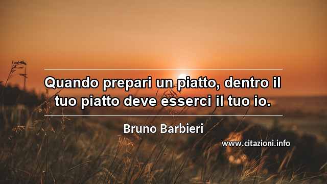 “Quando prepari un piatto, dentro il tuo piatto deve esserci il tuo io.”