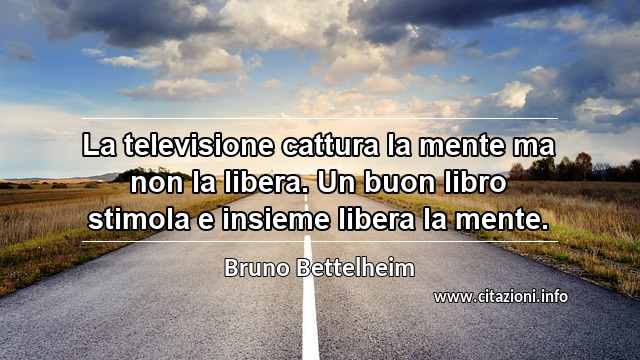 “La televisione cattura la mente ma non la libera. Un buon libro stimola e insieme libera la mente.”