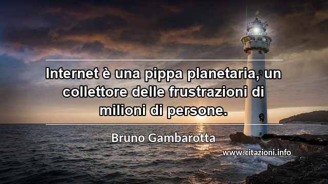 “Internet è una pippa planetaria, un collettore delle frustrazioni di milioni di persone.”