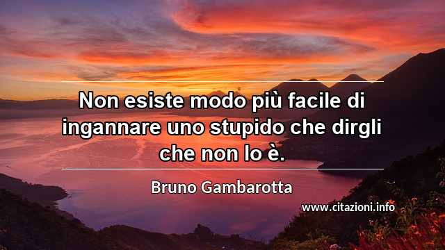 “Non esiste modo più facile di ingannare uno stupido che dirgli che non lo è.”