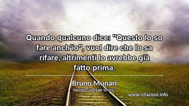 Quando qualcuno dice: "Questo lo so fare anch'io", vuol dire che lo sa rifare, altrimenti lo avrebbe già fatto prima.