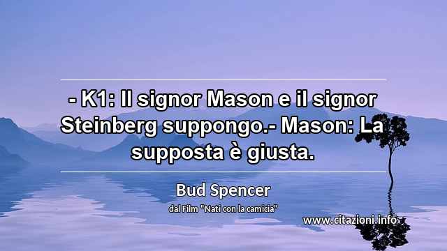 “- K1: Il signor Mason e il signor Steinberg suppongo.- Mason: La supposta è giusta.”