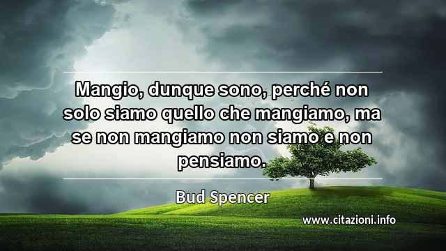 “Mangio, dunque sono, perché non solo siamo quello che mangiamo, ma se non mangiamo non siamo e non pensiamo.”