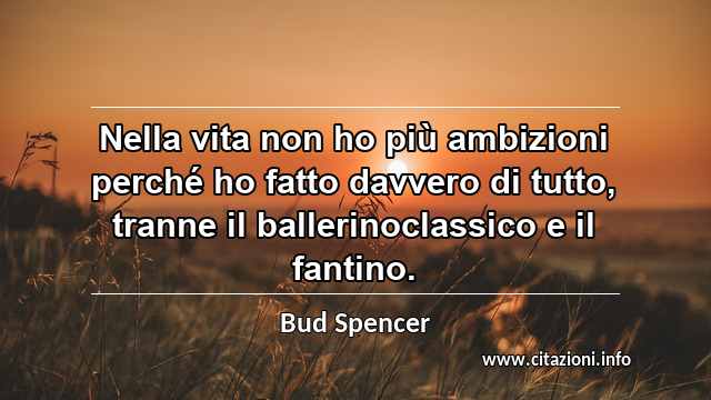 “Nella vita non ho più ambizioni perché ho fatto davvero di tutto, tranne il ballerinoclassico e il fantino.”