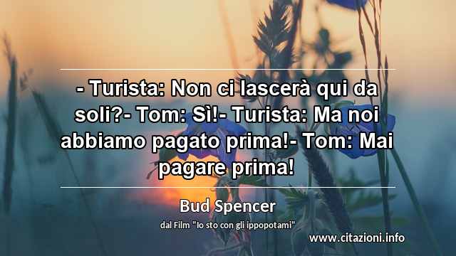 “- Turista: Non ci lascerà qui da soli?- Tom: Sì!- Turista: Ma noi abbiamo pagato prima!- Tom: Mai pagare prima!”