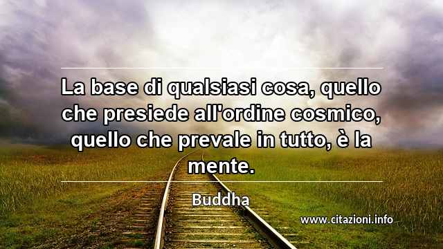 “La base di qualsiasi cosa, quello che presiede all'ordine cosmico, quello che prevale in tutto, è la mente.”
