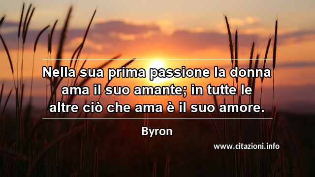 “Nella sua prima passione la donna ama il suo amante; in tutte le altre ciò che ama è il suo amore.”