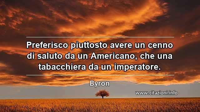 “Preferisco piuttosto avere un cenno di saluto da un Americano, che una tabacchiera da un imperatore.”