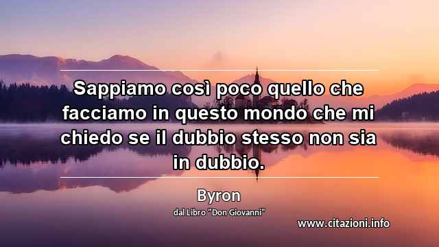 “Sappiamo così poco quello che facciamo in questo mondo che mi chiedo se il dubbio stesso non sia in dubbio.”