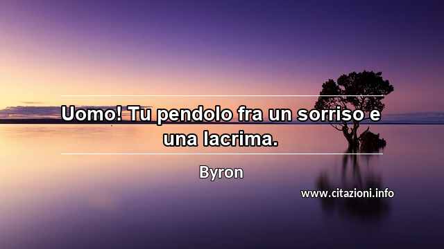 “Uomo! Tu pendolo fra un sorriso e una lacrima.”