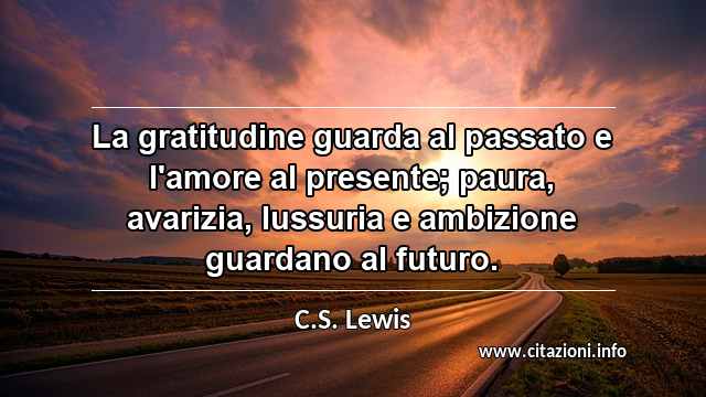 “La gratitudine guarda al passato e l'amore al presente; paura, avarizia, lussuria e ambizione guardano al futuro.”