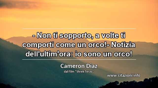 “- Non ti sopporto, a volte ti comporti come un orco!- Notizia dell'ultim'ora: io sono un orco!”
