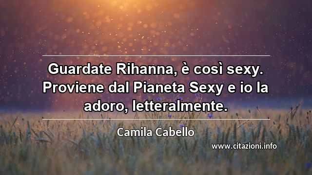 “Guardate Rihanna, è così sexy. Proviene dal Pianeta Sexy e io la adoro, letteralmente.”