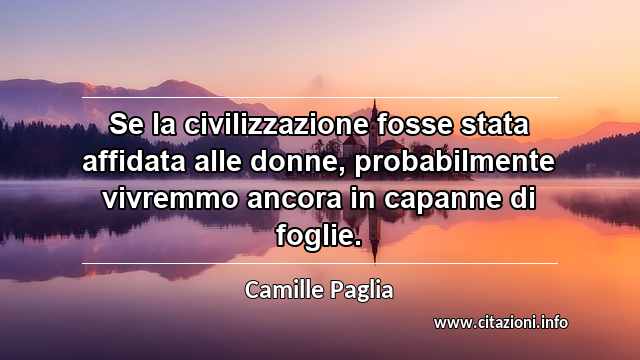 “Se la civilizzazione fosse stata affidata alle donne, probabilmente vivremmo ancora in capanne di foglie.”