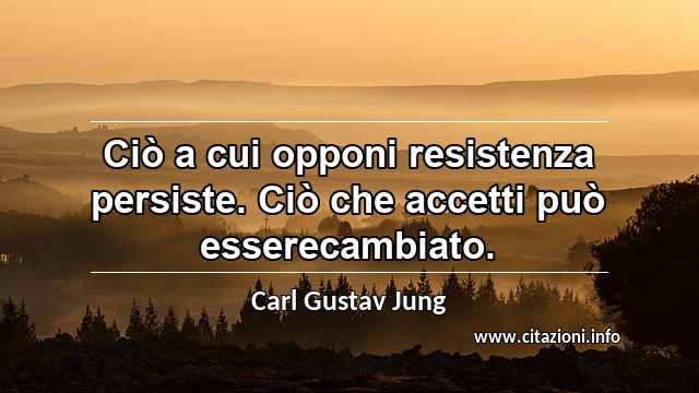 “Ciò a cui opponi resistenza persiste. Ciò che accetti può esserecambiato.”