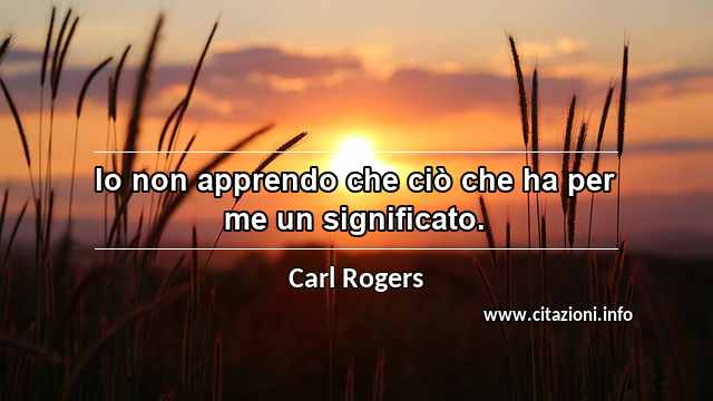 “Io non apprendo che ciò che ha per me un significato.”