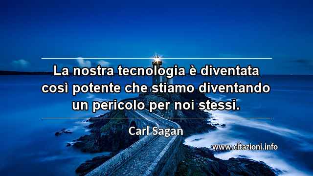 “La nostra tecnologia è diventata così potente che stiamo diventando un pericolo per noi stessi.”