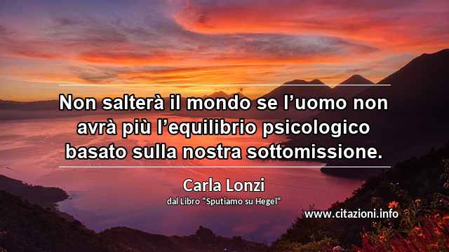 “Non salterà il mondo se l’uomo non avrà più l’equilibrio psicologico basato sulla nostra sottomissione.”