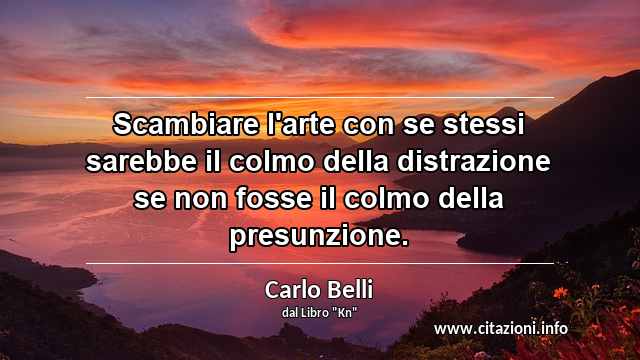 “Scambiare l'arte con se stessi sarebbe il colmo della distrazione se non fosse il colmo della presunzione.”