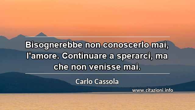 “Bisognerebbe non conoscerlo mai, l'amore. Continuare a sperarci, ma che non venisse mai.”