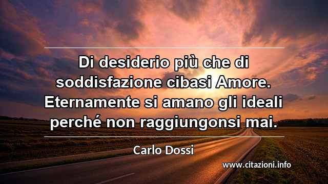 “Di desiderio più che di soddisfazione cibasi Amore. Eternamente si amano gli ideali perché non raggiungonsi mai.”