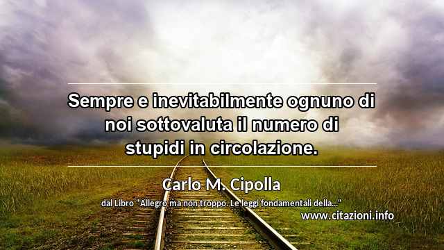 “Sempre e inevitabilmente ognuno di noi sottovaluta il numero di stupidi in circolazione.”