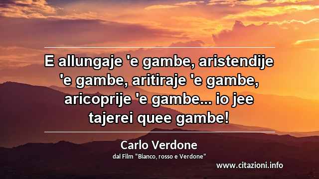 “E allungaje 'e gambe, aristendije 'e gambe, aritiraje 'e gambe, aricoprije 'e gambe... io jee tajerei quee gambe!”