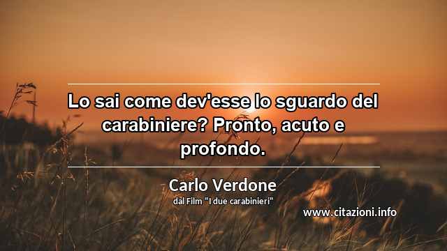 “Lo sai come dev'esse lo sguardo del carabiniere? Pronto, acuto e profondo.”