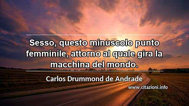“Sesso, questo minuscolo punto femminile, attorno al quale gira la macchina del mondo.”