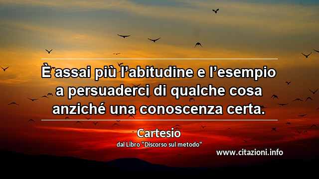 “È assai più l’abitudine e l’esempio a persuaderci di qualche cosa anziché una conoscenza certa.”