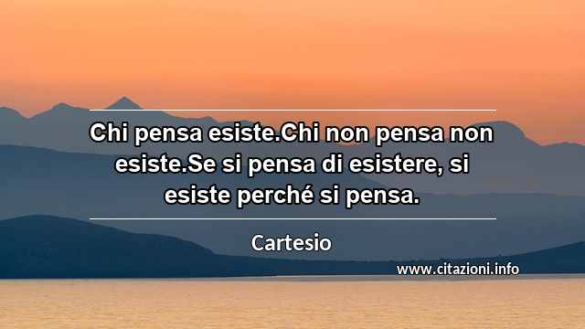 “Chi pensa esiste.Chi non pensa non esiste.Se si pensa di esistere, si esiste perché si pensa.”