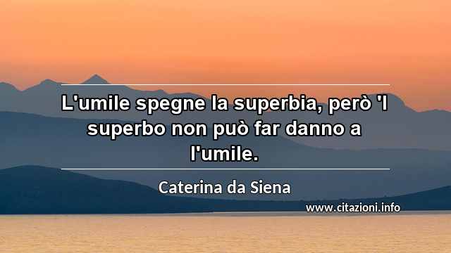 “L'umile spegne la superbia, però 'l superbo non può far danno a l'umile.”