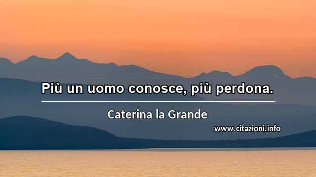 “Più un uomo conosce, più perdona.”